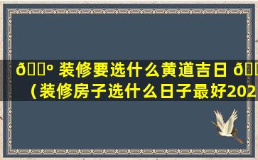 🐺 装修要选什么黄道吉日 🌹 （装修房子选什么日子最好2020）